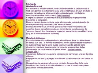 Fabricante(Modelo Directo ) El Fabricante o "modelo directo", está fundamentado en la capacidad de la Web para permitir a un fabricante (p.ej. una compañía que crea un producto o servicio) para alcanzar a los compradores directamente y por lo tanto comprimir el canal de distribución. [ Dell Computer] Compra: la venta de un producto en el cual el derecho de propiedad es transferido al comprador. Renta: a cambio de una cuota de renta, el comprador recibe el derecho de usar el producto bajo un acuerdo de "términos de uso". Licencia: la venta de un producto que involucra solo la transferencia de derechos de uso para el comprador, en concordancia con el acuerdo de "términos de uso". Los derechos de propiedad se mantienen con el fabricante (p.ej. en el licenciamiento de software)  Modelo de AfiliaciónEn contraste con el portal generalizado, el cual busca llevar un alto volúmen de tráfico a un sitio , el modelo de afiliación, provee oportunidades de compra en cualquier lugar que la gente pueda estar navegando. Esto se logra ofreciendo incentivos financieros (en la forma de un porcentaje de las ganancias) a los sitios asociados que se afilian. [ Barnes & Noble , Amazon.com ] Intercambio de Banners: negocia la colocación de banners en una red de sitios afiliados. Pago por clic: un sitio que paga a sus afiliados por el número de clics desde su sitio. Compartición de ganacias: ofrece una comisión de porcentaje de la venta basado en clics desde el sitio del afiliado con lo cual el usuario compra un producto de forma subsecuente.  
