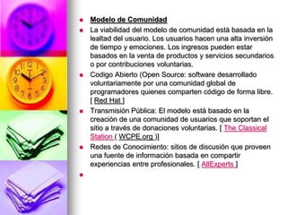 Modelo de ComunidadLa viabilidad del modelo de comunidad está basada en la lealtad del usuario. Los usuarios hacen una alta inversión de tiempo y emociones. Los ingresos pueden estar basados en la venta de productos y servicios secundarios o por contribuciones voluntarias. Codigo Abierto (Open Source: software desarrollado voluntariamente por una comunidad global de programadores quienes comparten código de forma libre. [ Red Hat] Transmisión Pública: El modelo está basado en la creación de una comunidad de usuarios que soportan el sitio a través de donaciones voluntarias. [ TheClassicalStation( WCPE.org )] Redes de Conocimiento: sitios de discusión que proveen una fuente de información basada en compartir experiencias entre profesionales. [ AllExperts]  