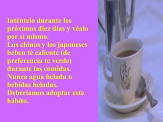 Inténtelo durante los próximos diez días y véalo por sí mismo. Los chinos y los japoneses beben té caliente (de preferencia te verde) durante las comidas.  Nunca agua helada o bebidas heladas.  Deberíamos adoptar este hábito. 