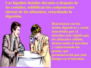 Los líquidos helados durante o después de las comidas, solidifican los componentes oleosos de los alimentos, retardando la digestión.  Reaccionan con los ácidos digestivos y serán absorbidos por el intestino más rápido que los alimentos sólidos,  demarcando el intestino y endureciendo las grasas, que permanecerán por más tiempo en el intestino. 