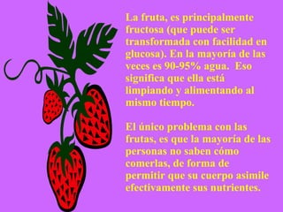 La fruta, es principalmente fructosa (que puede ser transformada con facilidad en glucosa). En la mayoría de las veces es 90-95% agua.  Eso significa que ella está limpiando y alimentando al mismo tiempo. El único problema con las frutas, es que la mayoría de las personas no saben cómo comerlas, de forma de permitir que su cuerpo asimile efectivamente sus nutrientes. 