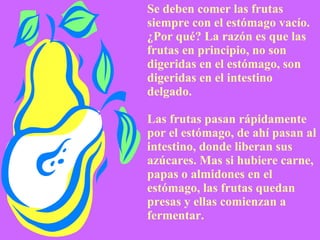 Se deben comer las frutas   siempre con el estómago vacío. ¿Por qué? La razón es que las frutas en principio, no son digeridas en el estómago, son digeridas en el intestino delgado. Las frutas pasan rápidamente por el estómago, de ahí pasan al intestino, donde liberan sus azúcares. Mas si hubiere carne, papas o almidones en el estómago, las frutas quedan presas y ellas comienzan a fermentar. 