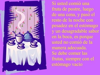 Si usted comió una fruta de postre, luego de una cena, y pasó el resto de la noche con pesadez en el estómago y un desagradable sabor en la boca, es porque usted no comió de la manera adecuada.  Se debe comer las frutas, siempre con el estómago vacío 