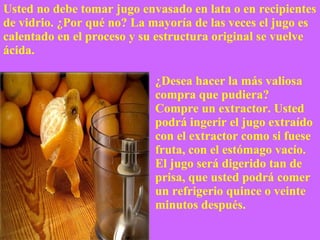 ¿Desea hacer la más valiosa compra que pudiera?  Compre un extractor. Usted podrá ingerir el jugo extraído con el extractor como si fuese fruta, con el estómago vacío.  El jugo será digerido tan de prisa, que usted podrá comer un refrigerio quince o veinte minutos después. Usted no debe tomar jugo envasado en lata o en recipientes de vidrio. ¿Por qué no? La mayoría de las veces el jugo es calentado en el proceso y su estructura original se vuelve ácida. 