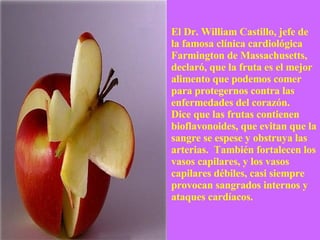 El Dr. William Castillo, jefe de la famosa clínica cardiológica Farmington de Massachusetts, declaró, que la fruta es el mejor alimento que podemos comer para protegernos contra las enfermedades del corazón.  Dice que las frutas contienen bioflavonoides, que evitan que la sangre se espese y obstruya las arterias.  También fortalecen los vasos capilares, y los vasos capilares débiles, casi siempre provocan sangrados internos y ataques cardíacos. 