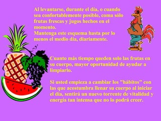 Cuanto más tiempo queden solo las frutas en su cuerpo, mayor oportunidad de ayudar a limpiarlo. Si usted empieza a cambiar los "hábitos" con las que acostumbra llenar su cuerpo al iniciar el día, sentirá un nuevo torrente de vitalidad y energía tan intensa que no lo podrá creer. Al levantarse, durante el día, o cuando sea confortablemente posible, coma sólo frutas frescas y jugos hechos en el momento.  Mantenga este esquema hasta por lo menos el medio día, diariamente. 