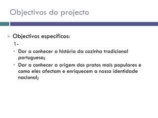 Objectivos do projecto Objectivos específicos: 1-  Dar a conhecer a história da cozinha tradicional portuguesa; Dar a conhecer a origem dos pratos mais populares e como eles afectam e enriquecem a nossa identidade nacional;  
