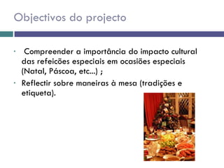 Objectivos do projecto Compreender a importância do impacto cultural das refeicões especiais em ocasiões especiais (Natal, Páscoa, etc...) ; Reflectir sobre maneiras à mesa (tradições e etiqueta). 