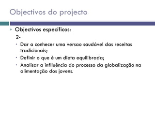 Objectivos do projecto Objectivos específicos: 2-  Dar a conhecer uma versao saudável das receitas tradicionais;  Definir o que é um dieta equilibrada; Analisar a inflluência do processo da globalização na alimentação dos jovens. 