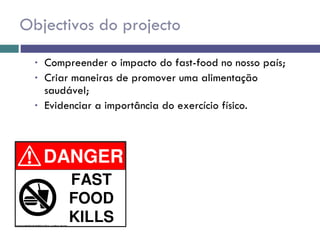 Objectivos do projecto Compreender o impacto do fast-food no nosso país; Criar maneiras de promover uma alimentação saudável; Evidenciar a importância do exercício físico. 