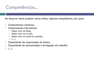 Competências... No decorrer deste projecto vamos utilizar algumas competências, tais como: Conhecimentos culinários; Conhecimentos informáticos: Saber criar um blog; Saber criar um e-mail; Saber criar um canal no youtube, (…) Capacidade de organização de dados; Capacidade de apresentação e divulgação do trabalho (…) 