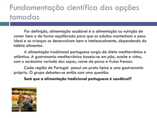Fundamentação científica das opções tomadas Por definição, alimentação saudável é a alimentação ou nutrição de comer bem e de forma equilibrada para que os adultos mantenham o peso ideal e as crianças se desenvolvam bem e intelectualmente, dependendo do hábito alimentar.  A alimentação tradicional portuguesa surgiu da dieta mediterrânica e atlântica. A gastronomia mediterrânica baseia-se em pão, azeite e vinho, com o acréscimo variado das sopas, carne de porco e frutos frescos.  Cada região de Portugal  possui um prato típico e uma gastronomia própria. O grupo debateu-se então com uma questão:  Será que a alimentação tradicional portuguesa é saudável? 