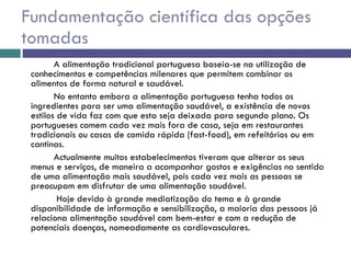 Fundamentação científica das opções tomadas A alimentação tradicional portuguesa baseia-se na utilização de conhecimentos e competências milenares que permitem combinar os alimentos de forma natural e saudável. No entanto embora a alimentação portuguesa tenha todos os ingredientes para ser uma alimentação saudável, a existência de novos estilos de vida faz com que esta seja deixada para segundo plano. Os portugueses comem cada vez mais fora de casa, seja em restaurantes tradicionais ou casas de comida rápida (fast-food), em refeitórios ou em cantinas.  Actualmente muitos estabelecimentos tiveram que alterar os seus menus e serviços, de maneira a acompanhar gostos e exigências no sentido de uma alimentação mais saudável, pois cada vez mais as pessoas se preocupam em disfrutar de uma alimentação saudável.   Hoje devido à grande mediatização do tema e à grande disponibilidade de informação e sensibilização, a maioria das pessoas já relaciona alimentação saudável com bem-estar e com a redução de potenciais doenças, nomeadamente as cardiovasculares.  