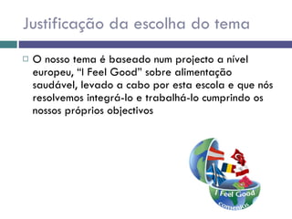 Justificação da escolha do tema O nosso tema é baseado num projecto a nível europeu, “I Feel Good” sobre alimentação saudável, levado a cabo por esta escola e que nós resolvemos integrá-lo e trabalhá-lo cumprindo os nossos próprios objectivos 