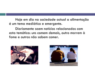 Hoje em dia na sociedade actual a alimentação é um tema mediático e emergente. Diariamente saem notícias relacionadas com esta temática: uns comem demais, outro morrem à fome e outros não sabem comer.  