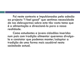 Foi neste contexto e impulsionados pela adesão ao projecto “I feel good” que sentimos necessidade de nos debruçarmos sobre este tão vasto tema que é a alimentação e direccioná-lo para a nossa realidade. Como estudantes e jovens cidadãos inseridos num país com tradição alimentar queremos divulga-la e constatar que podemos manter/adaptar a tradição de uma forma mais saudável nesta sociedade actual. 