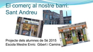 El comerç al nostre barri:
Sant Andreu
Projecte dels alumnes de 5è 2015
Escola Mestre Enric Gibert i Camins
 