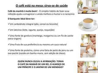 O café está na mesa: sirva-se de saúdeCafé da manhã é muito bom! - O simples hábito de fazer essa refeição ajuda a emagrecer e ainda melhora o humor e o raciocínioO banquete ideal deve ter:Um carboidrato integral (pão, cereal ou biscoito)