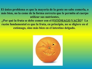 El único problema es que la mayoría de la gente no sabe comerla, o
más bien, no la come de la forma correcta que le permita al cuerpo
                      utilizar sus nutrientes.
¿Por qué la fruta se debe comer con el ESTÓMAGO VACÍO? La
razón fundamental es que la fruta, en principio, no se digiere en el
         estómago, sino más bien en el intestino delgado.
 