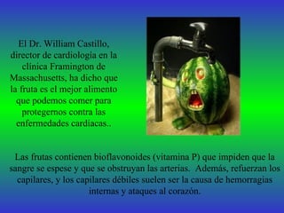 El Dr. William Castillo,
director de cardiología en la
    clínica Framington de
Massachusetts, ha dicho que
la fruta es el mejor alimento
  que podemos comer para
    protegernos contra las
  enfermedades cardíacas..


 Las frutas contienen bioflavonoides (vitamina P) que impiden que la
sangre se espese y que se obstruyan las arterias. Además, refuerzan los
  capilares, y los capilares débiles suelen ser la causa de hemorragias
                      internas y ataques al corazón.
 