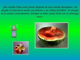 ¿Ha comido fruta como postre después de una comida abundante y ha
pasado el resto de la noche con dolores y un reflujo horrible? Es porque
no la comió correctamente. Siempre se debe comer fruta con el estómago
                                 vacío.
 