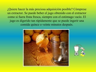 ¿Quiere hacer la más preciosa adquisición posible? Cómprese
un extractor. Se puede beber el jugo obtenido con el extractor
como si fuera fruta fresca, siempre con el estómago vacío. El
  jugo es digerido tan rápidamente que se puede ingerir una
          comida quince o veinte minutos después.
 