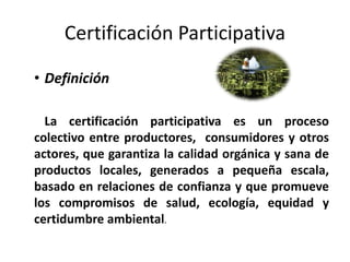Certificación Participativa

• Definición

  La certificación participativa es un proceso
colectivo entre productores, consumidores y otros
actores, que garantiza la calidad orgánica y sana de
productos locales, generados a pequeña escala,
basado en relaciones de confianza y que promueve
los compromisos de salud, ecología, equidad y
certidumbre ambiental.
 