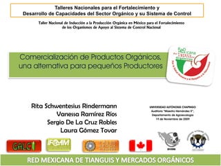 Talleres Nacionales para el Fortalecimiento y
 Desarrollo de Capacidades del Sector Orgánico y su Sistema de Control
       Taller Nacional de Inducción a la Producción Orgánica en México para el Fortalecimiento
                     de los Organismos de Apoyo al Sistema de Control Nacional




Comercialización de Productos Orgánicos,
una alternativa para pequeños Productores




    Rita Schwentesius Rindermann                                         UNIVERSIDAD AUTÓNOMA CHAPINGO
                                                                          Auditorio “Maestro Hernández X”,
             Vanessa Ramírez Ríos                                         Departamento de Agroecología
                                                                             19 de Noviembre de 2009
          Sergio De La Cruz Robles
               Laura Gómez Tovar
 