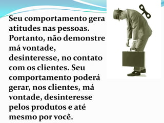 Seu comportamento gera atitudes nas pessoas. Portanto, não demonstre má vontade, desinteresse, no contato com os clientes. Seu comportamento poderá gerar, nos clientes, má vontade, desinteresse pelos produtos e até mesmo por você.