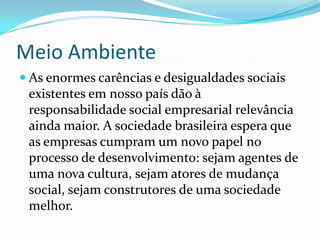 Meio AmbienteAs enormes carências e desigualdades sociais existentes em nosso país dão à responsabilidade social empresarial relevância ainda maior. A sociedade brasileira espera que as empresas cumpram um novo papel no processo de desenvolvimento: sejam agentes de uma nova cultura, sejam atores de mudança social, sejam construtores de uma sociedade melhor.
