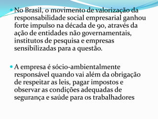 No Brasil, o movimento de valorização da responsabilidade social empresarial ganhou forte impulso na década de 90, através da ação de entidades não governamentais, institutos de pesquisa e empresas sensibilizadas para a questão.A empresa é sócio-ambientalmente responsável quando vai além da obrigação de respeitar as leis, pagar impostos e observar as condições adequadas de segurança e saúde para os trabalhadores