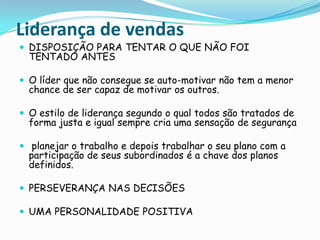 Liderança de vendasDISPOSIÇÃO PARA TENTAR O QUE NÃO FOI TENTADO ANTESO líder que não consegue se auto-motivar não tem a menor chance de ser capaz de motivar os outros.O estilo de liderança segundo o qual todos são tratados de forma justa e igual sempre cria uma sensação de segurança planejar o trabalho e depois trabalhar o seu plano com a participação de seus subordinados é a chave dos planos definidos.PERSEVERANÇA NAS DECISÕESUMA PERSONALIDADE POSITIVA