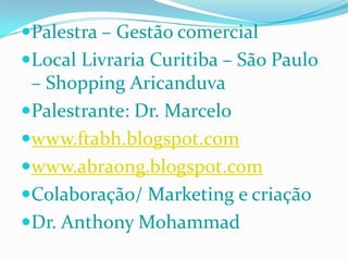 Palestra – Gestão comercial Local Livraria Curitiba – São Paulo – Shopping AricanduvaPalestrante: Dr. Marcelo www.ftabh.blogspot.comwww.abraong.blogspot.comColaboração/ Marketing e criação Dr. Anthony Mohammad