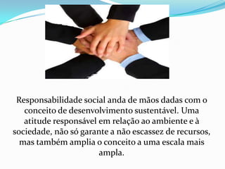 Responsabilidade social anda de mãos dadas com o conceito de desenvolvimento sustentável. Uma atitude responsável em relação ao ambiente e à sociedade, não só garante a não escassez de recursos, mas também amplia o conceito a uma escala mais ampla. 