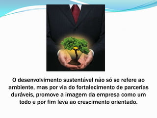 O desenvolvimento sustentável não só se refere ao ambiente, mas por via do fortalecimento de parcerias duráveis, promove a imagem da empresa como um todo e por fim leva ao crescimento orientado.