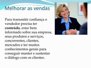 Melhorar as vendasPara transmitir confiança o vendedor precisa ter conteúdo, estar bem informado sobre sua empresa, seus produtos e serviços, concorrentes, clientes, mercados e ter muitos conhecimentos gerais para conseguir manter e sustentar o diálogo com os clientes.