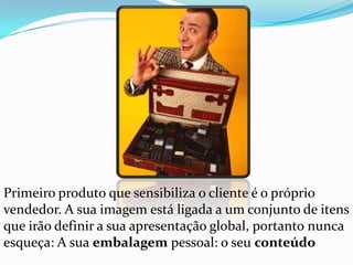 Primeiro produto que sensibiliza o cliente é o próprio vendedor. A sua imagem está ligada a um conjunto de itens que irão definir a sua apresentação global, portanto nunca esqueça: A sua embalagem pessoal: o seu conteúdo