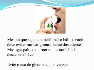 Mesmo que seja para perfumar o hálito, você deve evitar mascar gomas diante dos clientes. Mastigar palitos ou roer unhas também é desaconselhável;Evite o uso de gírias e vícios verbais