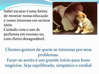 Saber escutar é uma forma de mostrar nossa educação e nosso interesse em sermos úteis.Cuidado com o uso de perfumes em excesso ou, com cheiro desagradável.Clientes gostam de quem se interessa por seus problemas.Fazer-se aceito é um grande início para bons negócios. Seja equilibrado, simpático e cordial