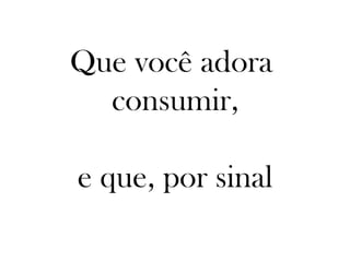 Que você adora
  consumir,

e que, por sinal
 