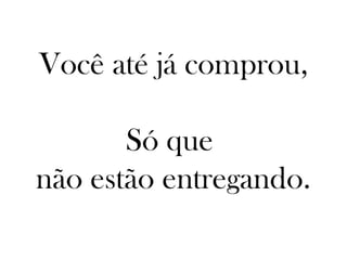Você até já comprou,

       Só que
não estão entregando.
 