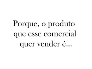Porque, o produto
que esse comercial
 quer vender é...
 