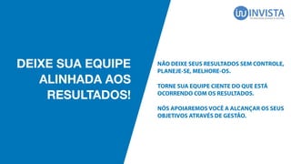 NÃO DEIXE SEUS RESULTADOS SEM CONTROLE,  
PLANEJE-SE, MELHORE-OS.
TORNE SUA EQUIPE CIENTE DO QUE ESTÁ  
OCORRENDO COM OS RESULTADOS.
NÓS APOIAREMOS VOCÊ A ALCANÇAR OS SEUS  
OBJETIVOS ATRAVÉS DE GESTÃO.
DEIXE SUA EQUIPE
ALINHADA AOS
RESULTADOS!
 