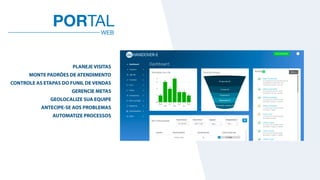 WEB
PORTAL
PLANEJE VISITAS
MONTE PADRÕES DE ATENDIMENTO
CONTROLE AS ETAPAS DO FUNIL DE VENDAS
GERENCIE METAS
GEOLOCALIZE SUA EQUIPE
ANTECIPE-SE AOS PROBLEMAS
AUTOMATIZE PROCESSOS
 