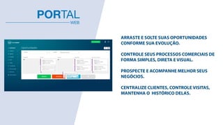 ARRASTE E SOLTE SUAS OPORTUNIDADES  
CONFORME SUA EVOLUÇÃO.
 
CONTROLE SEUS PROCESSOS COMERCIAIS DE  
FORMA SIMPLES, DIRETA E VISUAL.
 
PROSPECTE E ACOMPANHE MELHOR SEUS  
NEGÓCIOS.
 
CENTRALIZE CLIENTES, CONTROLE VISITAS,  
MANTENHA O HISTÓRICO DELAS.  
WEB
PORTAL
 