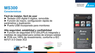 Delta Confidential
Fácil de instalar, fácil de usar
► Teclado LED digital 5 dígitos, removible.
► Función de macro, configuración rápida de
parámetros y duplicación
► Puerto USB incorporado para monitoreo
Alta seguridad, estabilidad y confiabilidad
► Función de seguridad STO (SIL2/PLd) integrada y
medidas de seguridad para caídas de energía súbitas
► PCB con 100% de revestimiento, conforme a IEC
60721-3-3 Clase 3C2
MS300
Características
21
 