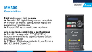 Delta Confidential
Fácil de instalar, fácil de usar
► Teclado LED digital 5 segmentos, removible.
► Función de macro, configuración rápida de
parámetros y duplicación
► Puerto USB incorporado para monitoreo
Alta seguridad, estabilidad y confiabilidad
► Función de seguridad STO (SIL2/PLd)
integrada y medidas de seguridad para caídas
de energía súbitas
► PCB con 100% de revestimiento, conforme a
IEC 60721-3-3 Clase 3C2
MH300
Características
28
 