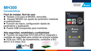 Delta Confidential
Fácil de instalar, fácil de usar
► Teclado LCD para el MH300, removible.
► Keypad MH300 con ajuste de parámetro mediante
el potenciómetro
► Función de macro, configuración rápida de
parámetros y duplicación
► Puerto USB incorporado para monitoreo
Alta seguridad, estabilidad y confiabilidad
► Función de seguridad STO (SIL2/PLd) integrada y
medidas de seguridad para caídas de energía súbitas
► PCB con 100% de revestimiento, conforme a IEC
60721-3-3 Clase 3C2
MH300
Características
30
 