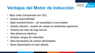 Ventajas del Motor de Inducción
• Bajo costo (comparado con CD)
• Amplia disponibilidad
• Bajo mantenimiento – sin escobillas ó conmutador
• Diseño robusto – puede ser usado en ambientes agresivos
• Diseños de rotor de baja inercia
• Alta eficiencia eléctrica
• Amplios rangos de velocidad
• Solo devanados de campo alimentados
• Buen desempeño en lazo abierto
 