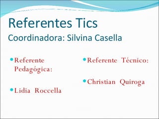 Referentes Tics Coordinadora: Silvina Casella Referente Pedagógica: Lidia  Roccella Referente  Técnico: Christian  Quiroga 
